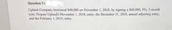 Question 5 (
Upland Company borrowed $40,000 on November 1, 2018, by signing a $40,000, 9%, 3-month
note. Prepare Upland's November 1, 2018, entry; the December 31, 2018, annual adjusting entry;
and the February 1, 2019, entry.