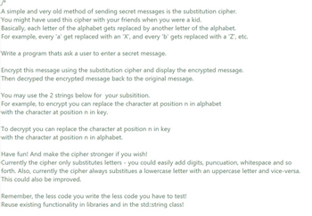 A simple and very old method of sending secret messages is the substitution cipher.
You might have used this cipher with your friends when you were a kid.
Basically, each letter of the alphabet gets replaced by another letter of the alphabet.
For example, every 'a' get replaced with an 'X', and every 'b' gets replaced with a 'Z', etc.
Write a program thats ask a user to enter a secret message.
Encrypt this message using the substitution cipher and display the encrypted message.
Then decryped the encrypted message back to the original message.
You may use the 2 strings below for your subsitition.
For example, to encrypt you can replace the character at position n in alphabet
with the character at position n in key.
To decrypt you can replace the character at position n in key
with the character at position n in alphabet.
Have fun! And make the cipher stronger if you wish!
Currently the cipher only substitutes letters - you could easily add digits, puncuation, whitespace and so
forth. Also, currently the cipher always substitues a lowercase letter with an uppercase letter and vice-versa.
This could also be improved.
Remember, the less code you write the less code you have to test!
Reuse existing functionality in libraries and in the std::string class!