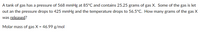 A tank of gas has a pressure of 568 mmHg at 85°C and contains 25.25 grams of gas X. Some of the gas is let
out an the pressure drops to 425 mmHg and the temperature drops to 56.5°C. How many grams of the gas X
was released?
Molar mass of gas X = 46.99 g/mol
