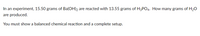 In an experiment, 15.50 grams of Ba(OH)2 are reacted with 13.55 grams of H3PO4. How many grams of H2O
are produced.
You must show a balanced chemical reaction and a complete setup.
