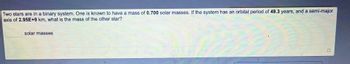 Two stars are in a binary system. One is known to have a mass of 0.700 solar masses. If the system has an orbital period of 49.3 years, and a semi-major
axis of 2.95E+9 km, what is the mass of the other star?
solar masses