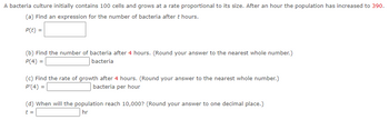 A bacteria culture initially contains 100 cells and grows at a rate proportional to its size. After an hour the population has increased to 390.
(a) Find an expression for the number of bacteria after t hours.
P(t) =
(b) Find the number of bacteria after 4 hours. (Round your answer to the nearest whole number.)
P(4) =
bacteria
(c) Find the rate of growth after 4 hours. (Round your answer to the nearest whole number.)
P'(4) =
bacteria per hour
(d) When will the population reach 10,000? (Round your answer to one decimal place.)
hr
t =