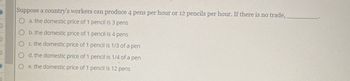 Suppose a country's workers can produce 4 pens per hour or 12 pencils per hour. If there is no trade,
a. the domestic price of 1 pencil is 3 pens
b. the domestic price of 1 pencil is 4 pens
c. the domestic price of 1 pencil is 1/3 of a pen
d. the domestic price of 1 pencil is 1/4 of a pen
Oe. the domestic price of 1 pencil is 12 pens