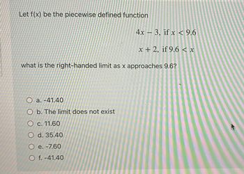 Let f(x) be the piecewise defined function
4x3, if x < 9.6
x + 2, if 9.6 < x
what is the right-handed limit as x approaches 9.6?
O a. -41.40
O b. The limit does not exist
O c. 11.60
O d. 35.40
O e. -7.60
Of. -41.40