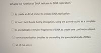 What is the function of DNA helicase in DNA replication?
to create an RNA primer to initiate DNA replication
O to insert new bases during elongation, using the parent strand as a template
O to anneal (splice) smaller fragments of DNA to create one continuous strand
to create replication bubbles by unravelling the parental strands of DNA
O all of the above
