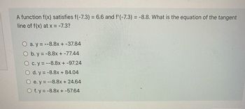 A function f(x) satisfies f(-7.3) = 6.6 and f'(-7.3) = -8.8. What is the equation of the tangent
line of f(x) at x = -7.3?
a.y=--8.8x + -37.84
O b. y = -8.8x + -77.44
Oc. y = --8.8x + -97.24
Od. y = -8.8x + 84.04
Oe. y=--8.8x + 24.64
O f. y = -8.8x + -57.64