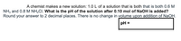 A chemist makes a new solution: 1.0 L of a solution that is both that is both 0.6 M
NH3 and 0.8 M NH,CI. What is the pH of the solution after 0.10 mol of NaOH is added?
Round your answer to 2 decimal places. There is no change in volume upon addition of NaOH.
pH =
