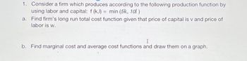 1. Consider a firm which produces according to the following production function by
using labor and capital: f(k,l) = min (5k, 101)
a. Find firm's long run total cost function given that price of capital is v and price of
labor is w.
I
b. Find marginal cost and average cost functions and draw them on a graph.