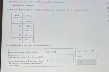 A chemistry graduate student is studying the rate of this reaction:
H2CO3(aq) H₂O (aq) + CO2 (aq)
He fills a reaction vessel with H2CO3 and measures its concentration as the reaction proceeds:
time
(minutes)
[H2CO3]
0
0.300M
10.
0.128M
20.
0.0817 M
30.
0.0599 M
40.
0.0473 M
Use this data to answer the following questions.
Write the rate law for this reaction.
Calculate the value of the rate constant k.
Round your answer to 2 significant digits.
Also be sure your answer has the correct
unit symbol.
rate
= k ☐
k =
0.0
S
?
OC
E