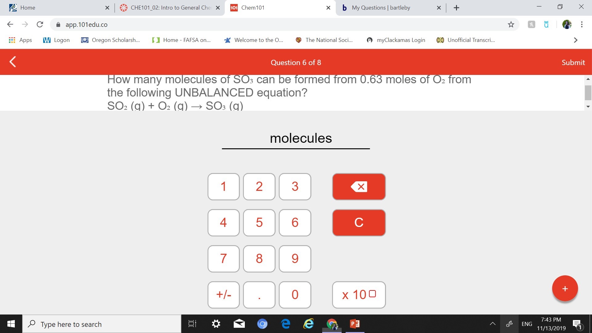 x CHE101_02: Intro to General Che X
Home
101 Chem101
My Questions | bartleby
х
С
app.101edu.co
myClackamas Login
CUnofficial Transcri...
W Logon
Home FAFSA on...
Welcome to the ...
Oregon Scholarsh...
The National Soci...
Apps
Submit
Question 6 of 8
How many molecules of SOs can be formed from 0.63 moles of O2 from
the following UNBALANCED equation?
SO2 (g) + O2 (g) - SOs (g)
molecules
1
2
4
с
7
8
+
х 100
+-
0
7:43 PM
Type here to search
ENG
11/13/2019
X
CO
LO
