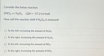 Consider the below reaction:
2NO2 N2O4 (AH = -57.2 kJ/mol)
How will the reaction shift if N₂O4 is removed?
O To the left, increasing the amount of N₂O4
O To the right, increasing the amount of N2O4
O To the left, increasing the amount of NO2
O To the right, increasing the amount of NO2