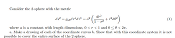 Consider the 2-sphere with the metric
ds²
=
a² (1-1²-7²7/²2 +1²40²)
dr²
p2
gabdxdxb
where a is a constant with length dimensions, 0 < r < 1 and 0 ≤ 0 < 2π.
a. Make a drawing of each of the coordinate curves b. Show that with this coordinate system it is not
possible to cover the entire surface of the 2-sphere.
=
(1)