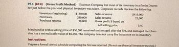 P8.6 (LO 4) (Gross Profit Method) Eastman Company lost most of its inventory in a fire in Decem-
ber just before the year-end physical inventory was taken. Corporate records disclose the following.
Inventory (beginning)
Purchases
Purchase returns
$ 80,000
290,000
28,000
Sales revenue
Sales returns
$415,000
21,000
Gross profit % based on
net selling price
35%
Merchandise with a selling price of $30,000 remained undamaged after the fire, and damaged merchan-
dise has a net realizable value of $8,150. The company does not carry fire insurance on its inventory.
Instructions
Prepare a formal labeled schedule computing the fire loss incurred. (Do not use the retail inventory method.)