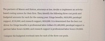 The partners of Mason and Hutton, attorneys-at-law, decide to implement an activity-
based costing system for their firm. They identify the following three cost pools and
budgeted amounts for each for the coming year: fringe benefits, $450,000; paralegal
support, $250,000; and research support, $650,000. It is determined that the best cost
driver for fringe benefits is professional labor dollars ($1,460,000); paralegal support is
partner labor hours (4,000); and research support is professional labor hours (20,000).
Compute the budgeted overhead rates for each of the three cost pools.