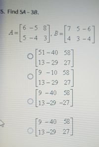 5. Find 5A-3B.
6 -5 8
7 5-61
5-4 3
4 3-4
[51-40 58]
13 - 29 27
9 - 10 58
|
13 - 29 27
[9-40 58
O 13 -29 -27
[9 58
O
- 40
13-29 27
%3D
%3D
