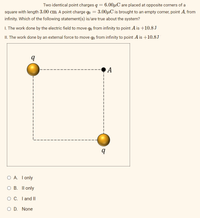 Two identical point charges q = 6.00µC are placed at opposite corners of a
square with length 3.00 cm. A point charge qo = 3.00µC is brought to an empty corner, point A, from
%3D
infinity. Which of the following statement(s) is/are true about the system?
I. The work done by the electric field to move qo from infinity to point A is +10.8 J
II. The work done by an external force to move qo from infinity to point A is +10.8J
А
O A. Tonly
ОВ. II only
O C. I and II
O D. None
