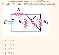 Consider the circuit shown. Let e = 16.0 V and let
R1 = R2 = R3 = R4 = 6.00N. What is the voltage across R3?
R1
R3
R4
in
R2
O A. 1.33 V
ОВ. 4.00 V
Ос. 12.0 V
O D. 16.0 V
+
