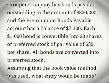 Grouper Company has bonds payable
outstanding in the amount of $350,000,
and the Premium on Bonds Payable
account has a balance of $7,400. Each
$1,000 bond is convertible into 20 shares
of preferred stock of par value of $50
per share. All bonds are converted into
preferred stock.
Assuming that the book value method
was used, what entry would be made?