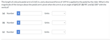 The length of a bicycle pedal arm is 0.165 m, and a downward force of 149 N is applied to the pedal by the rider. What is the
magnitude of the torque about the pedal arm's pivot when the arm is at an angle of (a)42.8°, (b) 90°, and (c) 180° with the
vertical?
(a) Number
(b) Number
(c) Number
i
Units
Units
Units
>