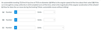 An automobile traveling 72.0 km/h has tires of 70.0 cm diameter. (a) What is the angular speed of the tires about their axles? (b) If the
car is brought to a stop uniformly in 23.0 complete turns of the tires, what is the magnitude of the angular acceleration of the wheels?
(c) How far does the car move during the braking? (Note: automobile moves without sliding)
(a) Number
(b) Number
(c) Number
i
IN
Units
Units
Units