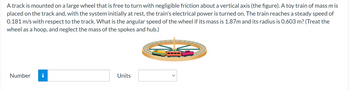 A track is mounted on a large wheel that is free to turn with negligible friction about a vertical axis (the figure). A toy train of mass mis
placed on the track and, with the system initially at rest, the train's electrical power is turned on. The train reaches a steady speed of
0.181 m/s with respect to the track. What is the angular speed of the wheel if its mass is 1.87m and its radius is 0.603 m? (Treat the
wheel as a hoop, and neglect the mass of the spokes and hub.)
Number
Units