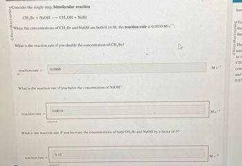 Consider the single-step, bimolecular reaction
Macmillan Leaming
CH,Br+ NaOH -
CH,OH + NaBr
When the concentrations of CH,Br and NaOH are both 0.14 M, the reaction rate is 0.0030 Ms.
What is the reaction rate if you double the concentration of CH, Br?
0.0060
reaction rate =
What is the reaction rate if you halve the concentration of NaOH?
reaction rate=
0.0018
Incorrect
What is the reaction rate if you increase the concentrations of both CH, Br and NaOH by a factor of 5?
0.32
reaction rate =
Incorrect
13
Sor
Macmillan Learning
bo Yo
the
the
The
und
as in
CH
Ms
conc
and
0.07
Ms
Ms