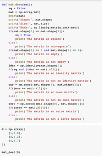 def mat_desc (mat):
sq - False
mat = np.array (mat)
print (mat)
print ('Shape:', mat.shape)
print ('Size:', mat.size)
print ('Rank:', np.linalg.matrix_rank(mat))
if (mat.shape[0] == mat.shape[1]):
sq - True
print('The matrix is square')
else:
print('The matrix is non-square')
if (mat.shape[0] == 0 and mat.shape[1] == 0):
print('The matrix is empty')
else:
print('The matrix is not empty')
iden = np.identity(mat.shape[0])
if(sq and (iden
print('The matrix is an identity matrix')
mat).all()):
else:
print('The matrix is not an identity matrix')
one = np.ones ( (mat.shape[0], mat.shape[1]))
if((one =- mat).all()):
print ('The matrix is an ones matrix')
else:
print ('The matrix is not an ones matrix')
zero = np.zeros ( (mat.shape[0], mat.shape[1] ))
if((zero == mat).all()):
print('The matrix is an zeros matrix')
else:
print('The matrix is not a zeros matrix')
G - np. array (I
[1,7,8],
[2,2,2],
[4,6,7]
])
mat_desc (G)
