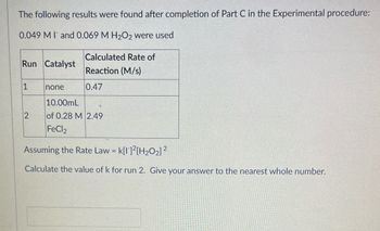 The following results were found after completion of Part C in the Experimental procedure:
0.049 MI and 0.069 M H₂O2 were used
Run Catalyst
1
2
Calculated Rate of
Reaction (M/s)
0.47
none
10.00mL
of 0.28 M 2.49
FeCl2
Assuming the Rate Law = k[1]2[H₂O₂] ²
2
Calculate the value of k for run 2. Give your answer to the nearest whole number.