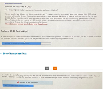 Required information
Problem 15-46 (LO 15-3) (Algo)
[The following information applies to the questions displayed below.]
Mason (single) is a 50 percent shareholder in Angels Corporation (an S Corporation). Mason receives a $186,500 salary
working full time for Angels Corporation. Angels Corporation reported $426,000 of taxable business income for the year
(2022). Before considering his business Income allocation from Angels and the self-employment tax deduction (if any).
Mason's adjusted gross income is $186,500 (all salary from Angels Corporation). Mason claims $63,000 in itemized
deductions. Answer the following questions for Mason.
Note: Leave no answer blank. Enter zero if applicable.
Problem 15-46 Part b (Algo)
b. Assuming the business income allocated to Mason is income from a specified service trade or business, what is Mason's deduction
for qualified business income? Ignore the wage-based limitation when computing the deduction.
Deduction for qualified business incomo
Show Transcribed Text
c. Assume the same facts as question (b), except that Angels Corporation reported $176,000 of taxable business income for the year.
What is Mason's deduction for qualified business income? Ignore the wage-based limitation when computing the deduction
Answer is not complete.
o
Deduction for qualified business income