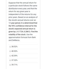 Suppose that the annual return for
particular stock follows the same
distribution every year, and that the
return for any given year is
independent of the returns for any
prior years. Based on an analysis of
the stock's annual returns over an
12 year period, it is determined that
the 95% confidence interval for the
stock's expected annual return is
given by (-0.1724, 0.2861). Find the
volatility of the stock. Use the
approximation formula from Berk
and DeMarzo.
38.52%
40.90%
42.09%
37.32%
39.71%
