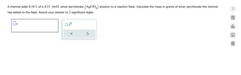 A chemist adds 0.10 L of a 4.51 mol/L silver perchlorate (AgC104) solution to a reaction flask. Calculate the mass in grams of silver perchlorate the chemist
has added to the flask. Round your answer to 2 significant digits.
☐ g
x10
Х
00.
18
Ar