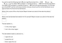 H.:P1 = P2
You wish to test the following claim (H.) at a significance level of a = 0.05.
Ha:P1 < P2 You obtain 508 successes in a sample of size nį = 555 from the first population.
You obtain 252 successes in a sample of size n2 = 267 from the second population. For this test,
you should NOT use the continuity correction, and you should use the normal distribution as an
approximation for the binomial distribution.
%3D
What is the z-score of the critical value? (Report answer accurate to three decimal places.)
What is the standardized test statistic for this sample? (Report answer accurate to three decimal
places.)
The test statistic is..
O in the critical region
not in the critical region
This test statistic leads to a decision to...
reject the null
O accept the null
O fail to reject the null
