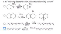 In the following reactions which products are correctly shown?
CH3
Br
CH2
HBr
OH Ether
Br
NBS
hu, CCL4
Br
Mg
CH,CH,CH,CHB CH3
Ether
H20
CH,CH,CH-CH CH3
Li
0.5 Cul
CH;CH;CH;CH;BF
(CH;CH,CH;CHXCULİ
Pentane
