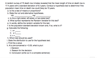 A random survey of 75 death row inmates revealed that the mean length of time on death row is
17.4 years with a standard deviation of 6.3 years. Conduct a hypothesis test to determine if the
population mean time on death row could likely be 15 years.
a. Is this a test of means or proportions?
b. State the null and alternative hypotheses.
HO:
На:.
c. Is this a right-tailed, left-tailed, or two-tailed test?
d. What symbol represents the Random Variable for this test?
e. In words, define the random variable for this test.
f. Is the population standard deviation known and, if so, what is it?
g. Calculate the following:
I. x=
II. s=
ii. n =
h. Which test should be used?
i. State the distribution to use for the hypothesis test.
j. Find the p-value.
k. At a pre-conceived a = 0.05, what is your:
i. Decision:
ii. Reason for the decision:
ii. Conclusion (write out in a complete sentence):
