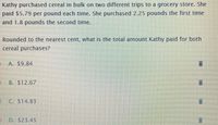 Kathy purchased cereal in bulk on two different trips to a grocery store. She
paid $5.79 per pound each time. She purchased 2.25 pounds the first time
and 1.8 pounds the second time.
Rounded to the nearest cent, what is the total amount Kathy paid for both
cereal purchases?
A. S9.84
B. $12.67
O C. S14.83
D. S23.45
