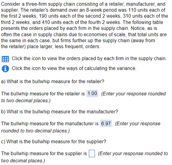 Consider a three-firm supply chain consisting of a retailer, manufacturer, and
supplier. The retailer's demand over an 8-week period was 110 units each of
the first 2 weeks, 190 units each of the second 2 weeks, 310 units each of the
third 2 weeks, and 410 units each of the fourth 2 weeks. The following table
presents the orders placed by each firm in the supply chain. Notice, as is
often the case in supply chains due to economies of scale, that total units are
the same in each case, but firms further up the supply chain (away from
the retailer) place larger, less frequent, orders.
Click the icon to view the orders placed by each firm in the supply chain.
i Click the icon to view the ways of calculating the variance.
a) What is the bullwhip measure for the retailer?
The bullwhip measure for the retailer is 1.00. (Enter your response rounded
to two decimal places.)
b) What is the bullwhip measure for the manufacturer?
The bullwhip measure for the manufacturer is 6.97. (Enter your response
rounded to two decimal places.)
c) What is the bullwhip measure for the supplier?
The bullwhip measure for the supplier is
two decimal places.)
(Enter your response rounded to