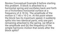 Review Conceptual Example 8 before starting
this problem. Á block is attached to a
horiżontal spring and oscillates back and forth
on a frictionless horizontal surface at a
frequency of 4.18 Hz. The amplitude of the
motion is 7.40 x 10-2 m. At the point where
the block has its maximum speed, it suddenly
splits into two identical parts, only one part
remaining attached to the spring. (a) What is
the amplitude and (b) the frequency of the
simple harmonic motion that exists after the
block splits?
