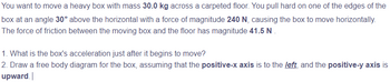 You want to move a heavy box with mass 30.0 kg across a carpeted floor. You pull hard on one of the edges of the
box at an angle 30° above the horizontal with a force of magnitude 240 N, causing the box to move horizontally.
The force of friction between the moving box and the floor has magnitude 41.5 N
1. What is the box's acceleration just after it begins to move?
2. Draw a free body diagram for the box, assuming that the positive-x axis is to the left, and the positive-y axis is
upward.