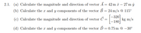 2.1. (a) Calculate the magnitude and direction of vector Ā = 42 m â – 27 m ŷ
(b) Calculate the r and y components of the vector B = 24 m/s @ 115°
-320]
kg m/s
-180
(c) Calculate the magnitude and direction of vector Č =
(d) Calculate the a and y components of the vector Ď = 0.75 m
-30°
