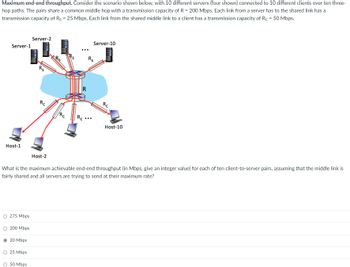 **Maximum end-end throughput**

Consider the scenario shown below, with 10 different servers (four shown) connected to 10 different clients over ten three-hop paths. The pairs share a common middle hop with a transmission capacity of \(R = 200 \text{ Mbps}\). Each link from a server has to the shared link has a transmission capacity of \(R_s = 25 \text{ Mbps}\). Each link from the shared middle link to a client has a transmission capacity of \(R_c = 50 \text{ Mbps}\).

![Diagram showing 10 servers and 10 clients, connected through a shared middle link.](https://www.example.com/network-diagram.png)

**Diagram Explanation:**
- The image shows a network with a central component (the "middle hop") connected to various servers and clients.
- Servers (Server-1 to Server-10) are connected to this middle hop, each with a link capacity of \(R_s = 25 \text{ Mbps}\).
- From the middle hop, links extend to each client (Host-1 to Host-10), with these links having a capacity of \(R_c = 50 \text{ Mbps}\).
- The middle hop itself has an aggregate transmission capacity of \(R = 200 \text{ Mbps}\), shared among all server-client pairs.

**Question:**
What is the maximum achievable end-end throughput (in Mbps, give an integer value) for each of the ten client-to-server pairs, assuming that the middle link is fairly shared and all servers are trying to send at their maximum rate?

**Answer Choices:**
- 275 Mbps
- 200 Mbps
- 20 Mbps
- 25 Mbps
- 50 Mbps

To determine the maximum achievable end-to-end throughput for each client-to-server pair, consider the bottleneck in the system:
- The shared middle hop with a capacity of \(R = 200 \text{ Mbps}\) is the limiting factor, as it's shared among all 10 pairs.
- If this total capacity is evenly divided among 10 pairs, each pair would get \(\frac{200 \text{ Mbps}}{10} = 20 \text{ Mbps}\).

Therefore, the correct answer is:

- 20 Mbps