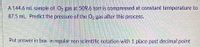A 144.6 mL sample of O, gas at 509.6 torr is compressed at constant temperature to
87.5 mL. Predict the pressure of the O, gas after this process.
Put answer in box in regular non scientific notation with 1 place past decimal point
