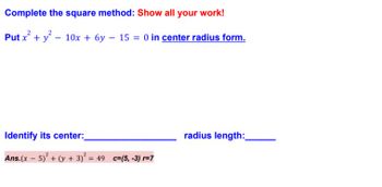 ### Completing the Square Method for an Equation of a Circle

#### Problem Statement:
**Complete the square method: Show all your work!**
Put \(x^2 + y^2 - 10x + 6y - 15 = 0\) in [center radius form](#).

---

#### Steps and Solution:

1. Start with the given equation:
   \[
   x^2 + y^2 - 10x + 6y - 15 = 0
   \]

2. Group the \(x\) terms and the \(y\) terms together, and move the constant term to the other side of the equation:
   \[
   x^2 - 10x + y^2 + 6y = 15
   \]

3. Complete the square for the \(x\)-terms:
   \[
   x^2 - 10x \quad \text{becomes} \quad (x-5)^2 - 25 \quad \text{(since } (-5)^2 = 25 \text{)}
   \]

4. Complete the square for the \(y\)-terms:
   \[
   y^2 + 6y \quad \text{becomes} \quad (y+3)^2 - 9 \quad \text{(since } (+3)^2 = 9 \text{)}
   \]

5. Rewrite the equation with the completed squares:
   \[
   (x-5)^2 - 25 + (y+3)^2 - 9 = 15
   \]

6. Combine the constants on the right-hand side:
   \[
   (x-5)^2 + (y+3)^2 - 34 = 15
   \]

7. Simplify by adding 34 to both sides to balance the equation:
   \[
   (x-5)^2 + (y+3)^2 = 49
   \]

8. The equation is now in the center-radius form \((x-h)^2 + (y-k)^2 = r^2\), where \( (h, k) \) is the center and \( r \) is the radius.

#### Identify the Center and Radius:
- **Center**: \((5, -3)\)
- **Radius**: \(7\) (since \( r^2 = 49 \), therefore