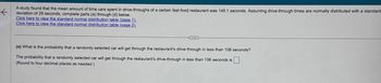 A study found that the mean amount of time cars spent in drive-throughs of a certain fast-food restaurant was 145.1 seconds. Assuming drive-through times are normally distributed with a standard
deviation of 29 seconds, complete parts (a) through (d) below.
Click here to view the standard normal distribution table (page 1).
Click here to view the standard normal distribution table (page 2).
(a) What is the probability that a randomly selected car will get through the restaurant's drive-through in less than 106 seconds?
The probability that a randomly selected car will get through the restaurant's drive-through in less than 106 seconds is
(Round to four decimal places as needed.)