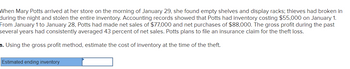 When Mary Potts arrived at her store on the morning of January 29, she found empty shelves and display racks; thieves had broken in
during the night and stolen the entire inventory. Accounting records showed that Potts had inventory costing $55,000 on January 1.
From January 1 to January 28, Potts had made net sales of $77,000 and net purchases of $88,000. The gross profit during the past
several years had consistently averaged 43 percent net sales. Potts plans to file an insurance claim for the theft loss.
a. Using the gross profit method, estimate the cost of inventory at the time of the theft.
Estimated ending inventory