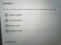 Question 1
In order to obtain optimal health, which of the following are important?
A Proper nutrition
B Physical activity
C) Both A and B
Neither A nor B
Question 2
