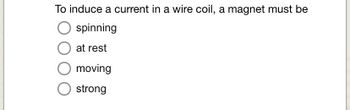 **Question:**

To induce a current in a wire coil, a magnet must be:

- Spinning
- At rest
- Moving
- Strong

**Explanation:**

This multiple-choice question is related to the principles of electromagnetism. To induce an electric current in a wire coil, the magnet needs to change its position relative to the coil, which means the correct choice is "moving." This movement of the magnet causes a change in the magnetic field within the coil, leading to the induction of an electromotive force and, consequently, an electric current, according to Faraday's law of electromagnetic induction.