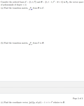 Consider the ordered bases & = {1, t, t²} and B = {1,t— 1,t² — 2t+1} in P2, the vector space
of polynomials of degree < 2.
(a) Find the transition matrix, P from B to E.
E-B
(b) Find the transition matrix, P from & to B.
B-E
(c) Find the coordinate vector, [p(t)]B, of p(t) = 1+t+ť² relative to B.
Page 2 of 2