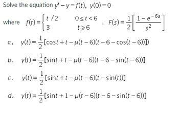 Solve the equation y' - y = f(t), y(0) = 0
t/2
F(t) = (1/²
3
where f(t)=
a.
b.
C.
d.
y(t) =
y(t) =
y(t) =
y(t) =
9>150
t>6
F(s) = 1 [1-6-6²]
ܐܨ
[cost+t-µ(t-6)(t
- 6 - cos(t – 6))])
[sint+t-μ(t-6)(t− 6 – sin(t — 6))]
[sint +t− µ(t− 6)(t – sin(t))]
[sint + 1 - µ(t-6)(t− 6 – sin(t – 6))]