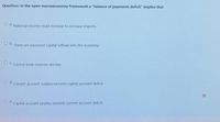 Question: In the open macroeconomy framework a "balance of payments deficit" implies that
O a. National income must increase to increase imports
O b. There are excessive capital inflows into the economy
OC Central bank reserves decline.
Current account surplus exceeds capital account deficit.
O .
Capital account surplus exceeds current account deficit.
