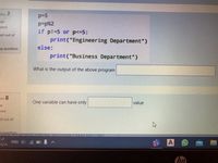 tion 7
p=5
P=p%2
if p!-5 or p<=5:
print("Engineering Department")
vet
ered
ed out of
eg question
else:
print("Business Department")
What is the output of the above program
on 8
One variable can have only
value
et
ered
d out of
Lauestion
MEETING
ENG 4)
A
L-/L-
